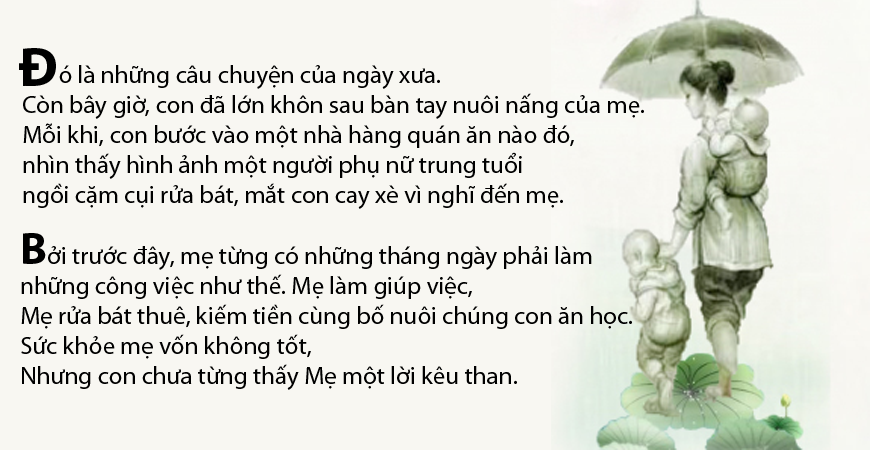 Đó là những câu chuyện của ngày xưa. Còn bây giờ, con đã lớn khôn sau bàn tay nuôi nấng của mẹ. Mỗi khi, con bước vào một nhà hàng quán ăn nào đó, nhìn thấy hình ảnh một người phụ nữ trung tuổi ngồi cặm cụi rửa bát, mắt con cay xè vì nghĩ đến mẹ.